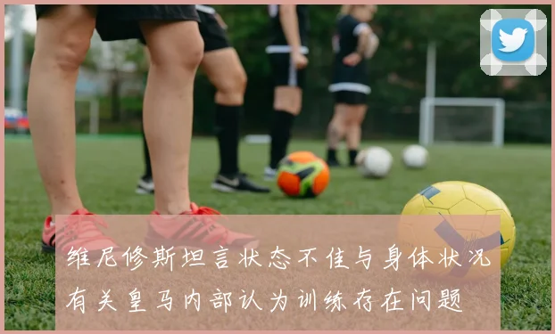 维尼修斯坦言状态不佳与身体状况有关皇马内部认为训练存在问题