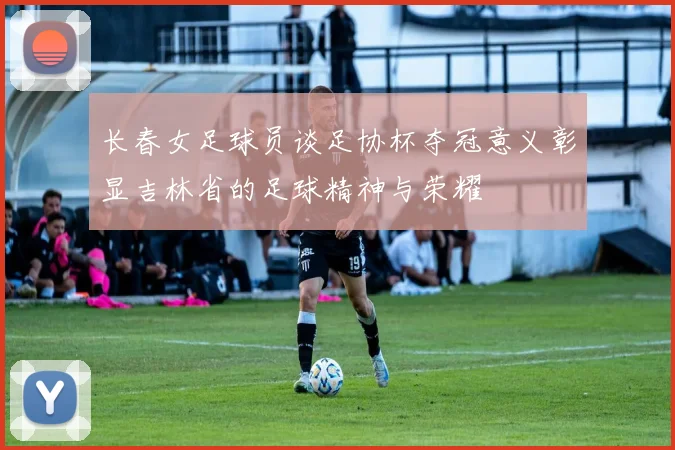 长春女足球员谈足协杯夺冠意义彰显吉林省的足球精神与荣耀