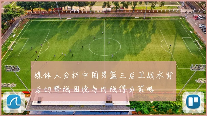 媒体人分析中国男篮三后卫战术背后的锋线困境与内线得分策略