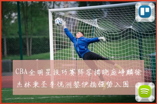 CBA全明星技巧赛阵容揭晓庞峥麟徐杰林秉圣李悦洲黎伊扬强势入围