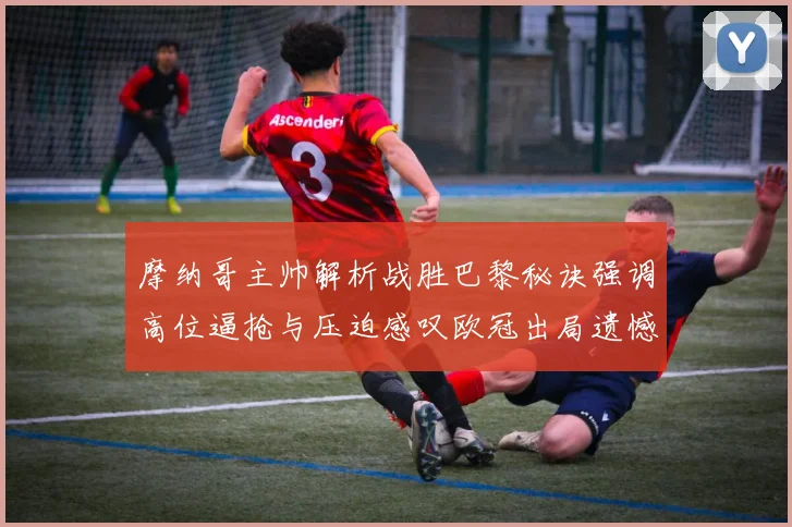 摩纳哥主帅解析战胜巴黎秘诀强调高位逼抢与压迫感叹欧冠出局遗憾