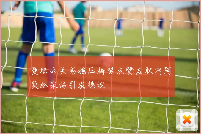 曼联公关或施压梅努点赞后取消阿莫林采访引发热议