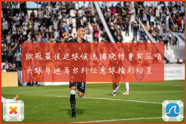 欧冠最佳进球候选揭晓特鲁宾压哨头球与迪马尔科任意球精彩纷呈