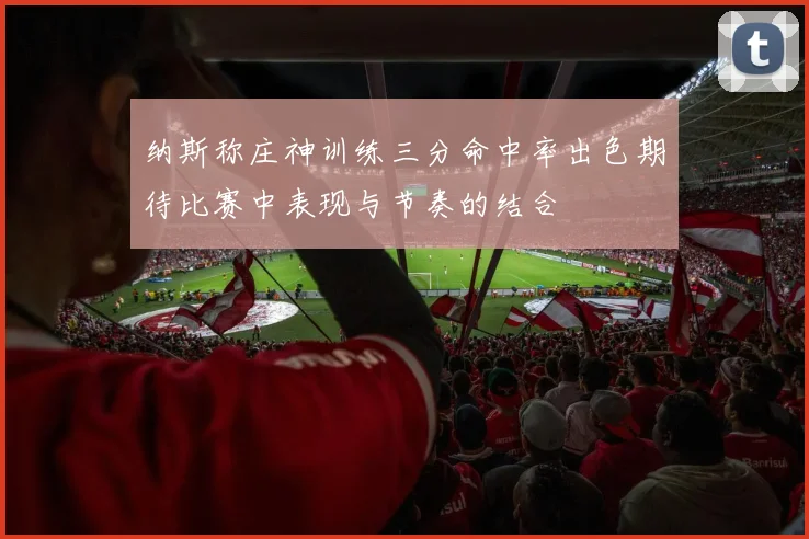 纳斯称庄神训练三分命中率出色期待比赛中表现与节奏的结合