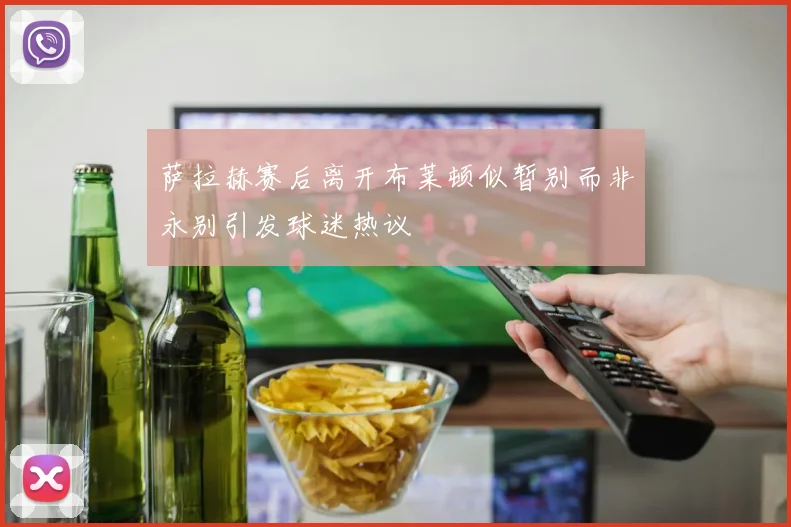 萨拉赫赛后离开布莱顿似暂别而非永别引发球迷热议
