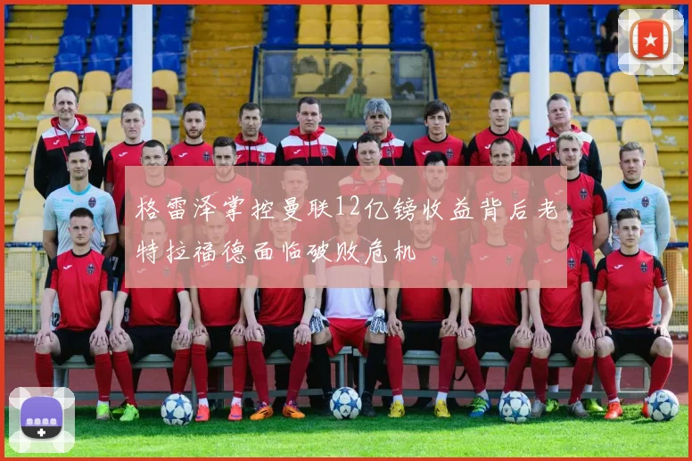 格雷泽掌控曼联12亿镑收益背后老特拉福德面临破败危机