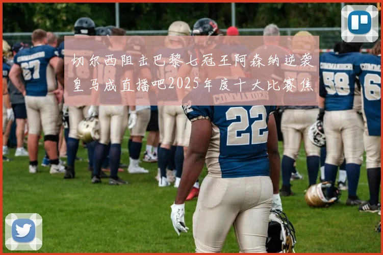 切尔西阻击巴黎七冠王阿森纳逆袭皇马成直播吧2025年度十大比赛焦点