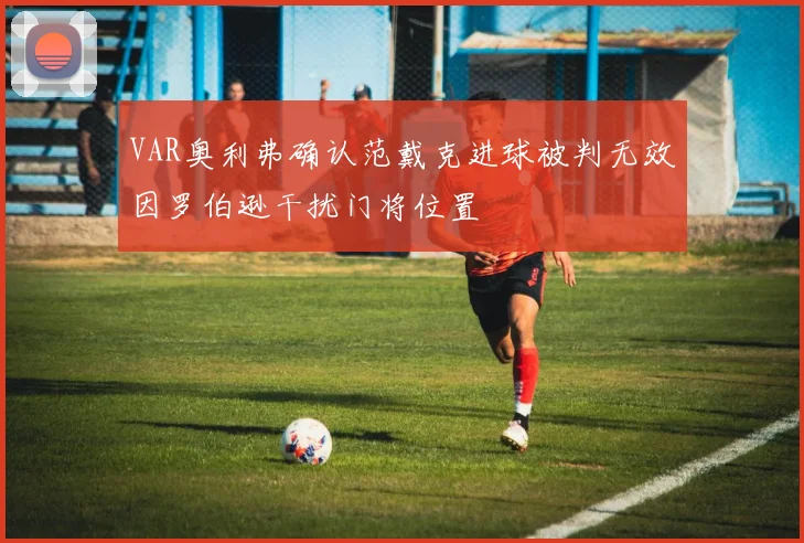 VAR奥利弗确认范戴克进球被判无效因罗伯逊干扰门将位置