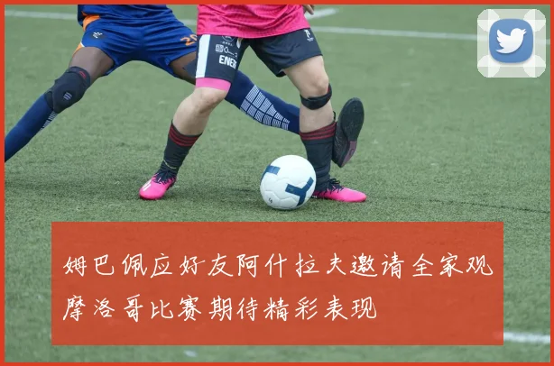 姆巴佩应好友阿什拉夫邀请全家观摩洛哥比赛期待精彩表现