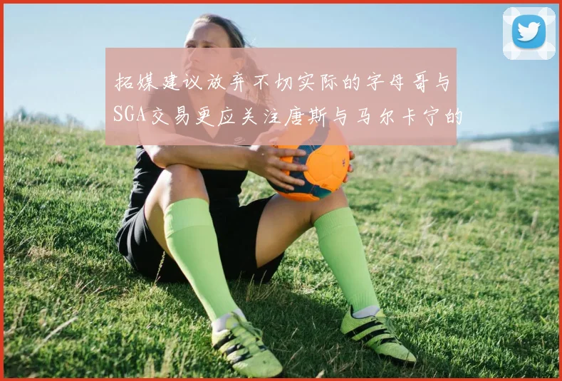 拓媒建议放弃不切实际的字母哥与SGA交易更应关注唐斯与马尔卡宁的潜力