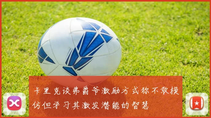 卡里克谈弗爵爷激励方式称不敢模仿但学习其激发潜能的智慧