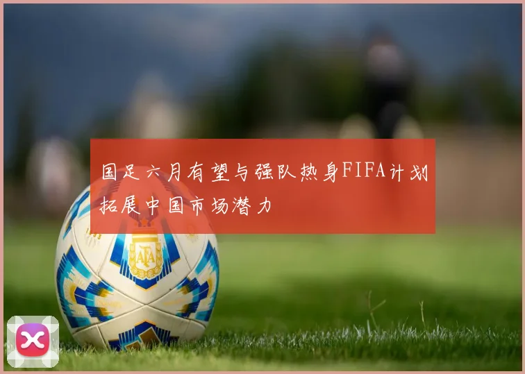 国足六月有望与强队热身FIFA计划拓展中国市场潜力