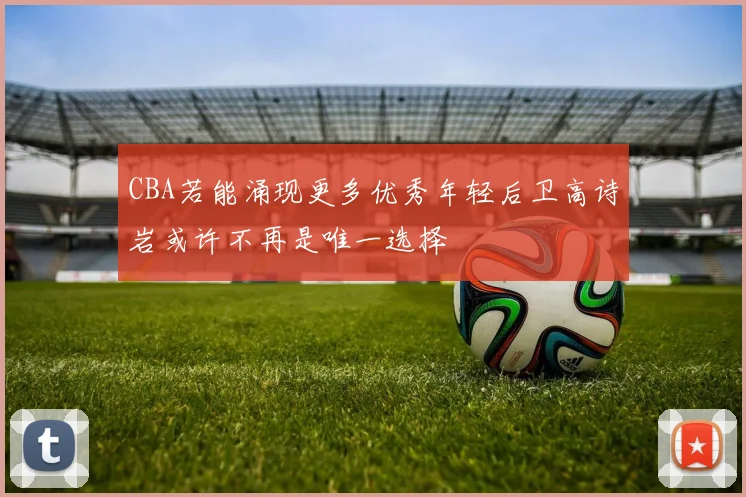 CBA若能涌现更多优秀年轻后卫高诗岩或许不再是唯一选择