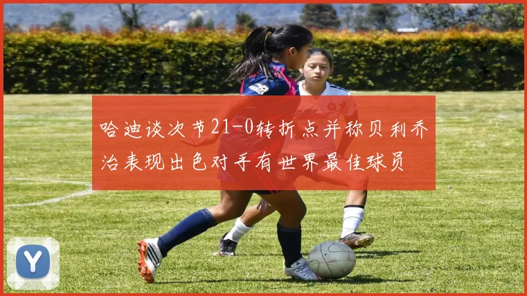 哈迪谈次节21-0转折点并称贝利乔治表现出色对手有世界最佳球员