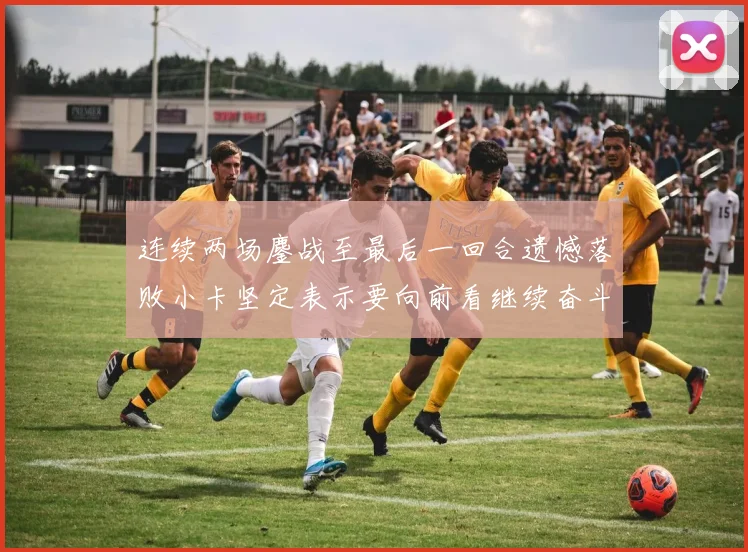 连续两场鏖战至最后一回合遗憾落败小卡坚定表示要向前看继续奋斗