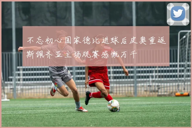 不忘初心国家德比进球后皮奥重返斯佩齐亚主场观赛感慨万千