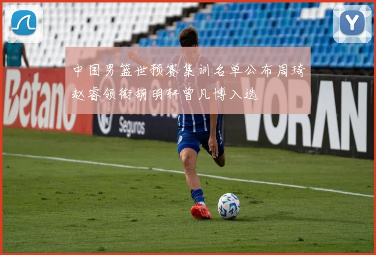 中国男篮世预赛集训名单公布周琦赵睿领衔胡明轩曾凡博入选