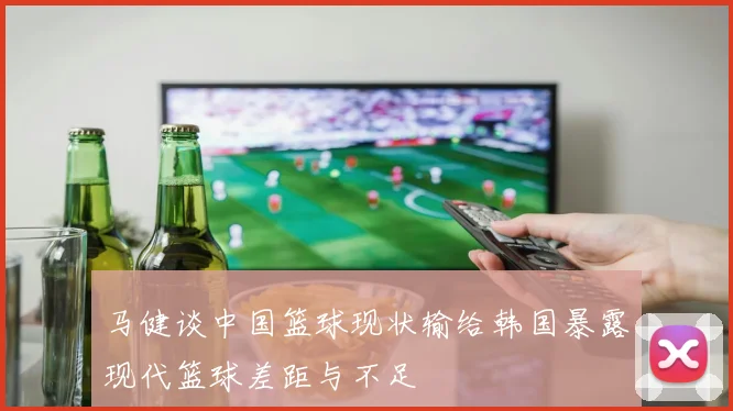 马健谈中国篮球现状输给韩国暴露现代篮球差距与不足