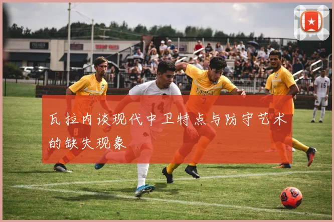 瓦拉内谈现代中卫特点与防守艺术的缺失现象
