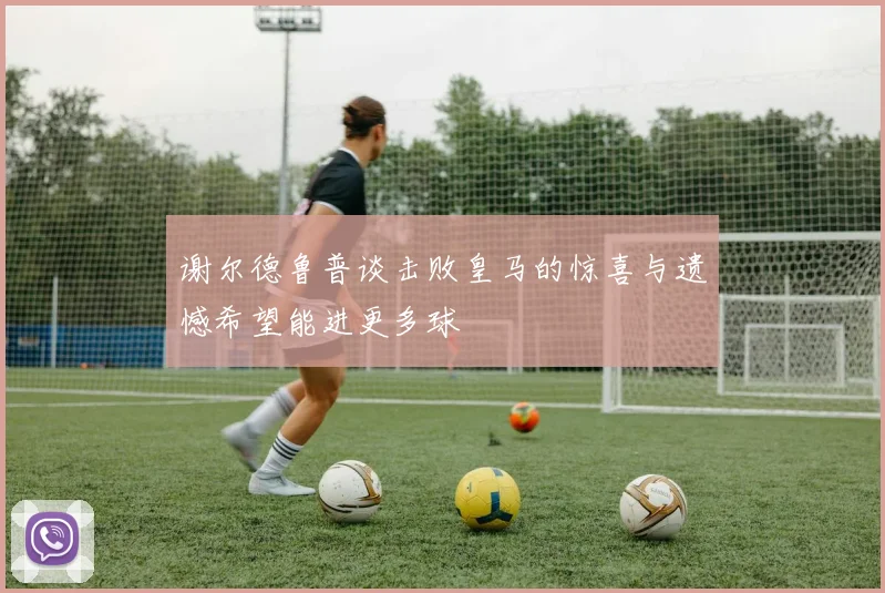 谢尔德鲁普谈击败皇马的惊喜与遗憾希望能进更多球