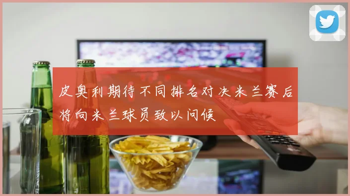 皮奥利期待不同排名对决米兰赛后将向米兰球员致以问候