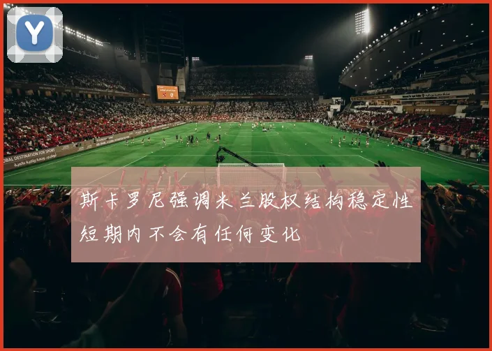 斯卡罗尼强调米兰股权结构稳定性短期内不会有任何变化