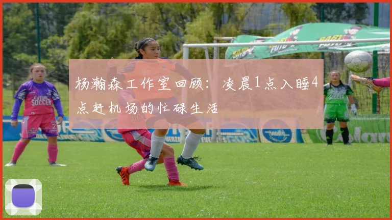 杨瀚森工作室回顾：凌晨1点入睡4点赶机场的忙碌生活