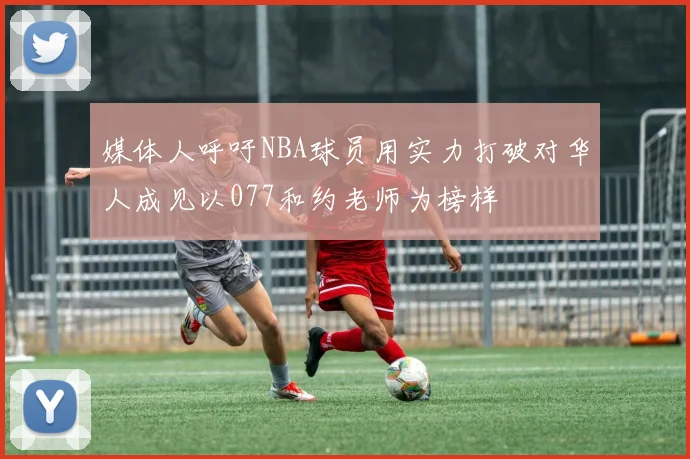 媒体人呼吁NBA球员用实力打破对华人成见以077和约老师为榜样