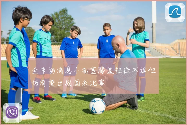 全市场消息小孔塞膝盖轻微不适但仍有望出战国米比赛