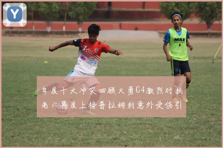 年度十大冲突回顾火勇G4激烈对抗老六再度上榜普拉姆利意外受伤引关注