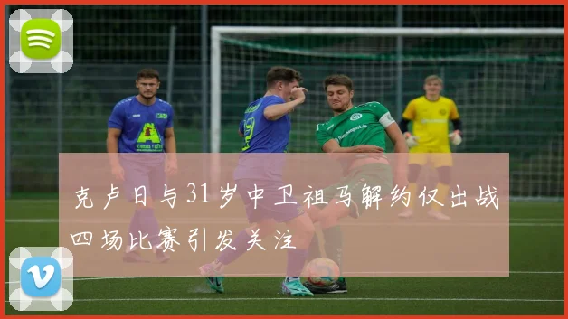 克卢日与31岁中卫祖马解约仅出战四场比赛引发关注